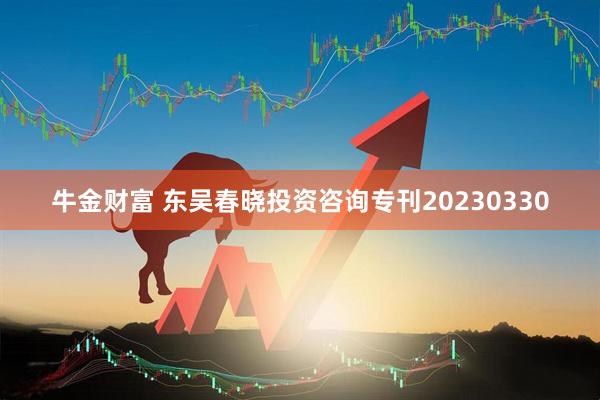牛金财富 东吴春晓投资咨询专刊20230330