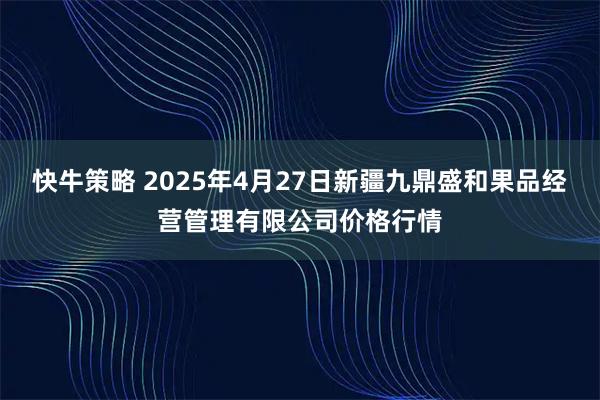 快牛策略 2025年4月27日新疆九鼎盛和果品经营管理有限公司价格行情