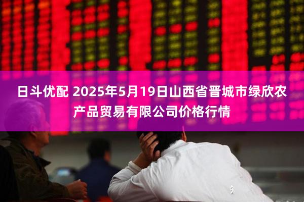 日斗优配 2025年5月19日山西省晋城市绿欣农产品贸易有限公司价格行情