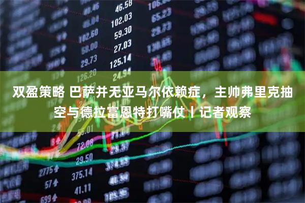 双盈策略 巴萨并无亚马尔依赖症，主帅弗里克抽空与德拉富恩特打嘴仗丨记者观察