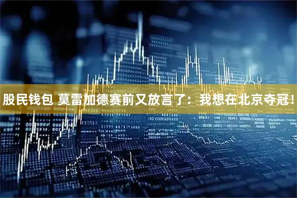 股民钱包 莫雷加德赛前又放言了：我想在北京夺冠！