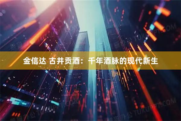 金信达 古井贡酒：千年酒脉的现代新生