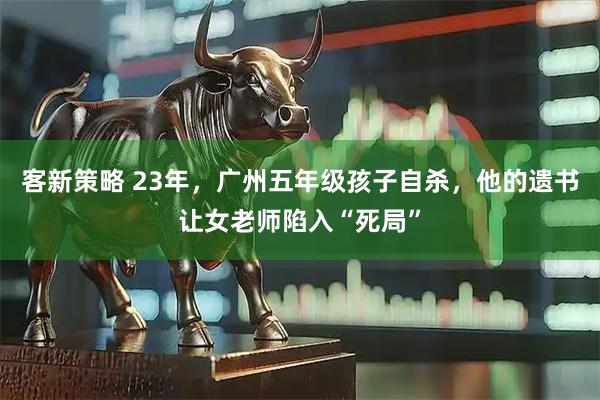 客新策略 23年，广州五年级孩子自杀，他的遗书让女老师陷入“死局”