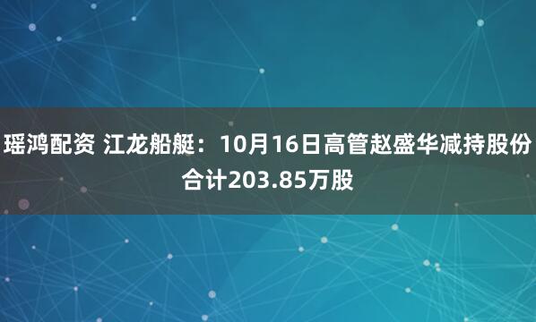 瑶鸿配资 江龙船艇:10月16日高管赵盛华减持股份合计203.85万股