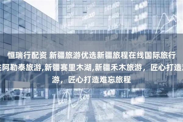 恒瑞行配资 新疆旅游优选新疆旅程在线国际旅行社，专注阿勒泰旅游,新疆赛里木湖,新疆禾木旅游，匠心打造难忘旅程