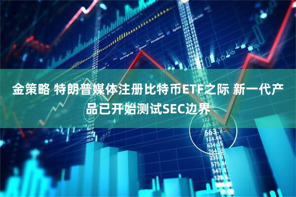 金策略 特朗普媒体注册比特币ETF之际 新一代产品已开始测试SEC边界