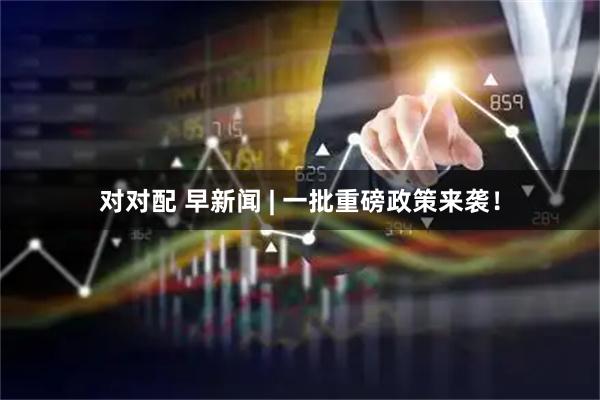 对对配 早新闻 | 一批重磅政策来袭!