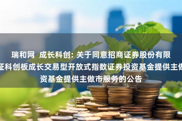 瑞和网  成长科创: 关于同意招商证券股份有限公司为南方上证科创板成长交易型开放式指数证券投资基金提供主做市服务的公告