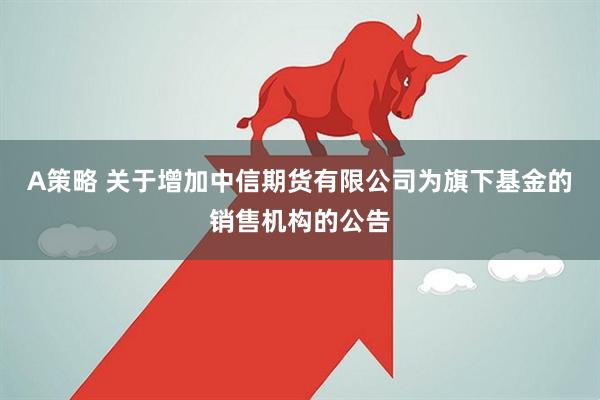 A策略 关于增加中信期货有限公司为旗下基金的销售机构的公告