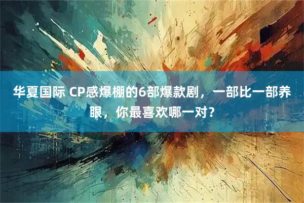 华夏国际 CP感爆棚的6部爆款剧,一部比一部养眼,你最喜欢哪一对?