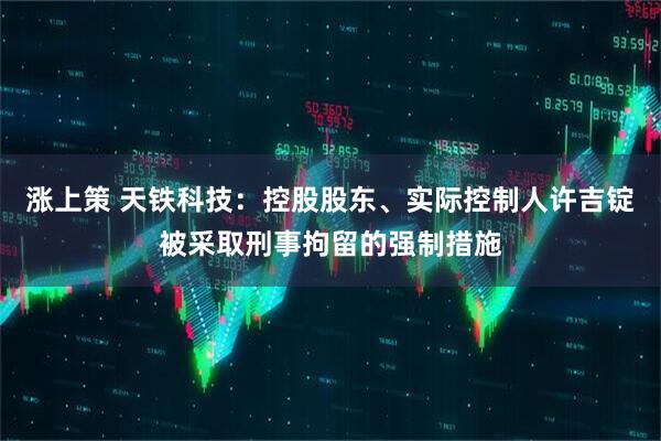涨上策 天铁科技：控股股东、实际控制人许吉锭被采取刑事拘留的强制措施