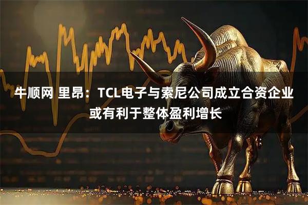 牛顺网 里昂：TCL电子与索尼公司成立合资企业 或有利于整体盈利增长