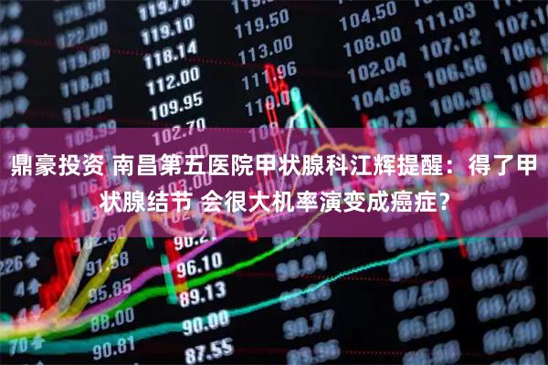 鼎豪投资 南昌第五医院甲状腺科江辉提醒：得了甲状腺结节 会很大机率演变成癌症？