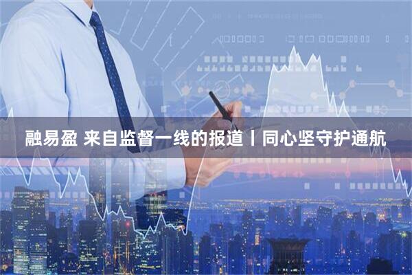 融易盈 来自监督一线的报道丨同心坚守护通航