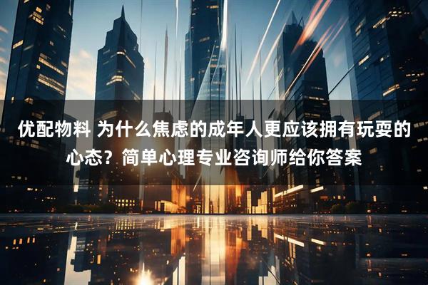 优配物料 为什么焦虑的成年人更应该拥有玩耍的心态？简单心理专业咨询师给你答案