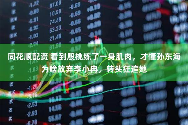 同花顺配资 看到殷桃练了一身肌肉,才懂孙东海为啥放弃李小冉,转头狂追她