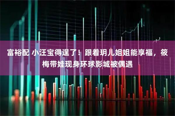 富裕配 小汪宝得逞了!跟着玥儿姐姐能享福,筱梅带娃现身环球影城被偶遇