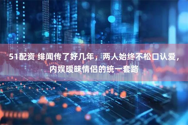 51配资 绯闻传了好几年,两人始终不松口认爱,内娱暧昧情侣的统一套路