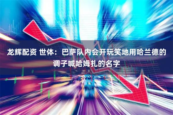 龙辉配资 世体：巴萨队内会开玩笑地用哈兰德的调子喊哈姆扎的名字