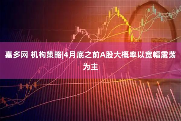 嘉多网 机构策略|4月底之前A股大概率以宽幅震荡为主