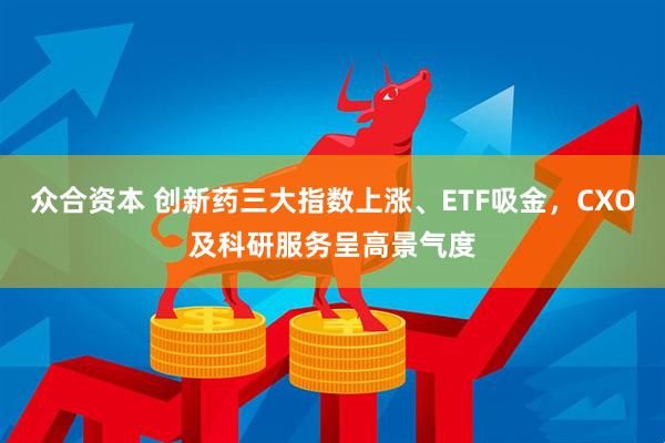众合资本 创新药三大指数上涨、ETF吸金，CXO及科研服务呈高景气度