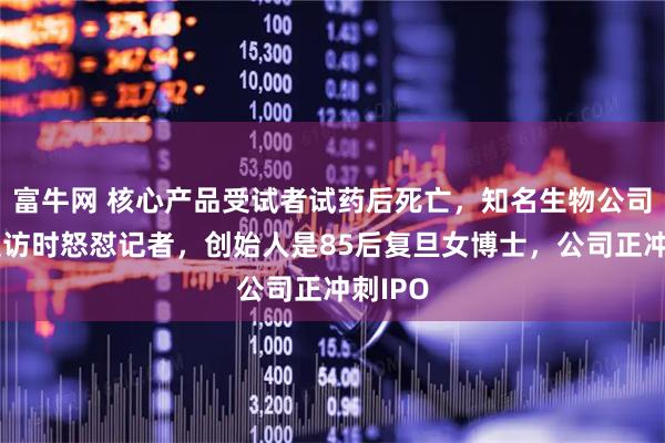 富牛网 核心产品受试者试药后死亡，知名生物公司董事受访时怒怼记者，创始人是85后复旦女博士，公司正冲刺IPO